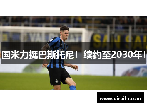 国米力挺巴斯托尼！续约至2030年！